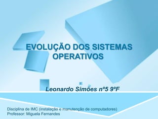 EVOLUÇÃO DOS SISTEMAS
              OPERATIVOS



                    Leonardo Simões nº5 9ºF


Disciplina de IMC (instalação e manutenção de computadores)
Professor: Miguela Fernandes
 