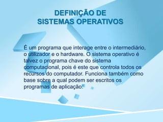 DEFINIÇÃO DE
     SISTEMAS OPERATIVOS


É um programa que interage entre o intermediário,
o utilizador e o hardware. O sistema operativo é
talvez o programa chave do sistema
computacional, pois é este que controla todos os
recursos do computador. Funciona também como
base sobre a qual podem ser escritos os
programas de aplicação.
 