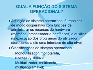 QUAL A FUNÇÃO DO SISTEMA
         OPERACIONAL?

A função do sistema operacional é trabalhar
 de modo cooperativo com funções de
 administrar os recursos do hardware
 (memória, processador e periféricos) e auxiliar
 na execução dos programas do utilizador
 oferecendo a ele uma interface de alto nível.
Classificações do sistema operacional:
  • Monoutilizador, monotarefa,
    monoprogramável;
  • Multiutilizador, multitarefa,
    multiprogramável;
 