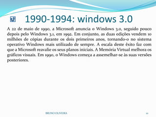 1990-1994: windows 3.0
BRUNO OLIVEIRA 10
A 22 de maio de 1990, a Microsoft anuncia o Windows 3.0, seguido pouco
depois pelo Windows 3.1, em 1992. Em conjunto, as duas edições vendem 10
milhões de cópias durante os dois primeiros anos, tornando-o no sistema
operativo Windows mais utilizado de sempre. A escala deste êxito faz com
que a Microsoft reavalie os seus planos iniciais. A Memória Virtual melhora os
gráficos visuais. Em 1990, o Windows começa a assemelhar-se às suas versões
posteriores.
 