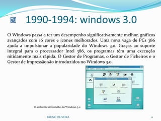 BRUNO OLIVEIRA 11
1990-1994: windows 3.0
O Windows passa a ter um desempenho significativamente melhor, gráficos
avançados com 16 cores e ícones melhorados. Uma nova vaga de PCs 386
ajuda a impulsionar a popularidade do Windows 3.0. Graças ao suporte
integral para o processador Intel 386, os programas têm uma execução
nitidamente mais rápida. O Gestor de Programas, o Gestor de Ficheiros e o
Gestor de Impressão são introduzidos no Windows 3.0.
O ambiente de trabalho do Windows 3.0
 