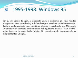 1995-1998: Windows 95
BRUNO OLIVEIRA 12
Em 24 de agosto de 1995, a Microsoft lança o Windows 95, cujas vendas
atingem um valor recorde de 7 milhões de cópias nas cinco primeiras semanas.
Trata-se do lançamento mais mediático alguma vez realizado pela Microsoft.
Os anúncios de televisão apresentam os Rolling Stones a cantar "Start Me Up"
sobre imagens do novo botão Iniciar. O comunicado de imprensa afirma
simplesmente: "Chegou."
 