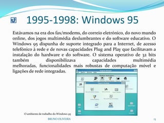 BRUNO OLIVEIRA 13
1995-1998: Windows 95
Estávamos na era dos fax/modems, do correio eletrónico, do novo mundo
online, dos jogos multimédia deslumbrantes e do software educativo. O
Windows 95 dispunha de suporte integrado para a Internet, de acesso
telefónico à rede e de novas capacidades Plug and Play que facilitavam a
instalação do hardware e do software. O sistema operativo de 32 bits
também disponibilizava capacidades multimédia
melhoradas, funcionalidades mais robustas de computação móvel e
ligações de rede integradas.
O ambiente de trabalho do Windows 95
 