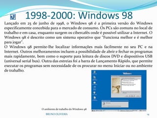 1998-2000: Windows 98
BRUNO OLIVEIRA 14
Lançado em 25 de junho de 1998, o Windows 98 é a primeira versão do Windows
especificamente concebida para o mercado de consumo. Os PCs são comuns no local de
trabalho e em casa, enquanto surgem os cibercafés onde é possível utilizar a Internet. O
Windows 98 é descrito como um sistema operativo que "Funciona melhor e é melhor
para jogar".
O Windows 98 permite-lhe localizar informações mais facilmente no seu PC e na
Internet. Outros melhoramentos incluem a possibilidade de abrir e fechar os programas
mais rapidamente, bem como o suporte para leitura de discos DVD e dispositivos USB
(universal serial bus). Outra das estreias foi a barra de Lançamento Rápido, que permite
executar os programas sem necessidade de os procurar no menu Iniciar ou no ambiente
de trabalho.
O ambiente de trabalho do Windows 98
 