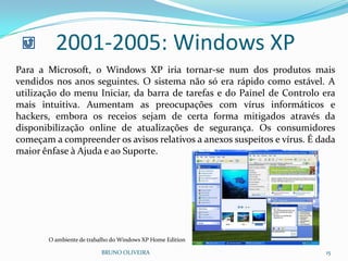 BRUNO OLIVEIRA 15
2001-2005: Windows XP
Para a Microsoft, o Windows XP iria tornar-se num dos produtos mais
vendidos nos anos seguintes. O sistema não só era rápido como estável. A
utilização do menu Iniciar, da barra de tarefas e do Painel de Controlo era
mais intuitiva. Aumentam as preocupações com vírus informáticos e
hackers, embora os receios sejam de certa forma mitigados através da
disponibilização online de atualizações de segurança. Os consumidores
começam a compreender os avisos relativos a anexos suspeitos e vírus. É dada
maior ênfase à Ajuda e ao Suporte.
O ambiente de trabalho do Windows XP Home Edition
 