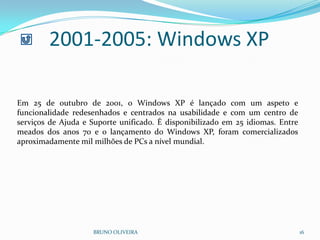 2001-2005: Windows XP
BRUNO OLIVEIRA 16
Em 25 de outubro de 2001, o Windows XP é lançado com um aspeto e
funcionalidade redesenhados e centrados na usabilidade e com um centro de
serviços de Ajuda e Suporte unificado. É disponibilizado em 25 idiomas. Entre
meados dos anos 70 e o lançamento do Windows XP, foram comercializados
aproximadamente mil milhões de PCs a nível mundial.
 