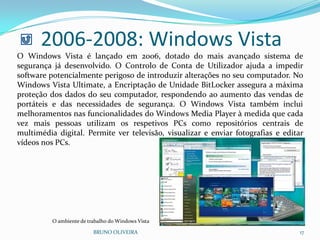 2006-2008: Windows Vista
BRUNO OLIVEIRA 17
O Windows Vista é lançado em 2006, dotado do mais avançado sistema de
segurança já desenvolvido. O Controlo de Conta de Utilizador ajuda a impedir
software potencialmente perigoso de introduzir alterações no seu computador. No
Windows Vista Ultimate, a Encriptação de Unidade BitLocker assegura a máxima
proteção dos dados do seu computador, respondendo ao aumento das vendas de
portáteis e das necessidades de segurança. O Windows Vista também inclui
melhoramentos nas funcionalidades do Windows Media Player à medida que cada
vez mais pessoas utilizam os respetivos PCs como repositórios centrais de
multimédia digital. Permite ver televisão, visualizar e enviar fotografias e editar
vídeos nos PCs.
O ambiente de trabalho do Windows Vista
 