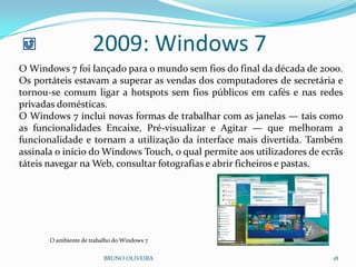 2009: Windows 7
BRUNO OLIVEIRA 18
O Windows 7 foi lançado para o mundo sem fios do final da década de 2000.
Os portáteis estavam a superar as vendas dos computadores de secretária e
tornou-se comum ligar a hotspots sem fios públicos em cafés e nas redes
privadas domésticas.
O Windows 7 inclui novas formas de trabalhar com as janelas — tais como
as funcionalidades Encaixe, Pré-visualizar e Agitar — que melhoram a
funcionalidade e tornam a utilização da interface mais divertida. Também
assinala o início do Windows Touch, o qual permite aos utilizadores de ecrãs
táteis navegar na Web, consultar fotografias e abrir ficheiros e pastas.
O ambiente de trabalho do Windows 7
 