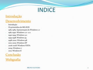 INDICE
Introdução
Desenvolvimento
- Introdução
- Os primórdios do MS-DOS
- 1982-1985: Apresentação do Windows 1.0
- 1987-1990: Windows 2.0 -2.11
- 1990-1994: Windows 3.0
- 1995-1998: Windows 95
- 1998-2000: Windows 98
- 2001-2005: Windows XP
- 2006-2008: Windows VISTA
- 2009: Windows 7
- 2012: Windows 8
Conclusão
Webgrafia
BRUNO OLIVEIRA 2
 