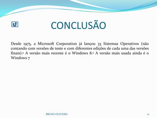 CONCLUSÃO
BRUNO OLIVEIRA 21
Desde 1975, a Microsoft Corporation já lançou 33 Sistemas Operativos (não
contando com versões de teste e com diferentes edições de cada uma das versões
finais).• A versão mais recente é o Windows 8.• A versão mais usada ainda é o
Windows 7
 