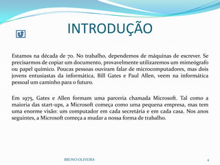 BRUNO OLIVEIRA 4
Estamos na década de 70. No trabalho, dependemos de máquinas de escrever. Se
precisarmos de copiar um documento, provavelmente utilizaremos um mimeógrafo
ou papel químico. Poucas pessoas ouviram falar de microcomputadores, mas dois
jovens entusiastas da informática, Bill Gates e Paul Allen, veem na informática
pessoal um caminho para o futuro.
Em 1975, Gates e Allen formam uma parceria chamada Microsoft. Tal como a
maioria das start-ups, a Microsoft começa como uma pequena empresa, mas tem
uma enorme visão: um computador em cada secretária e em cada casa. Nos anos
seguintes, a Microsoft começa a mudar a nossa forma de trabalho.
INTRODUÇÃO
 
