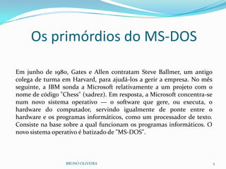 Os primórdios do MS-DOS
BRUNO OLIVEIRA 5
Em junho de 1980, Gates e Allen contratam Steve Ballmer, um antigo
colega de turma em Harvard, para ajudá-los a gerir a empresa. No mês
seguinte, a IBM sonda a Microsoft relativamente a um projeto com o
nome de código "Chess" (xadrez). Em resposta, a Microsoft concentra-se
num novo sistema operativo — o software que gere, ou executa, o
hardware do computador, servindo igualmente de ponte entre o
hardware e os programas informáticos, como um processador de texto.
Consiste na base sobre a qual funcionam os programas informáticos. O
novo sistema operativo é batizado de "MS-DOS".
 