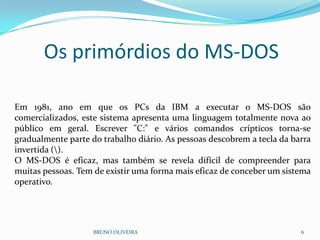 BRUNO OLIVEIRA 6
Em 1981, ano em que os PCs da IBM a executar o MS-DOS são
comercializados, este sistema apresenta uma linguagem totalmente nova ao
público em geral. Escrever "C:" e vários comandos crípticos torna-se
gradualmente parte do trabalho diário. As pessoas descobrem a tecla da barra
invertida ().
O MS-DOS é eficaz, mas também se revela difícil de compreender para
muitas pessoas. Tem de existir uma forma mais eficaz de conceber um sistema
operativo.
Os primórdios do MS-DOS
 