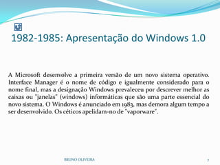 1982-1985: Apresentação do Windows 1.0
BRUNO OLIVEIRA 7
A Microsoft desenvolve a primeira versão de um novo sistema operativo.
Interface Manager é o nome de código e igualmente considerado para o
nome final, mas a designação Windows prevaleceu por descrever melhor as
caixas ou "janelas" (windows) informáticas que são uma parte essencial do
novo sistema. O Windows é anunciado em 1983, mas demora algum tempo a
ser desenvolvido. Os céticos apelidam-no de "vaporware".
 