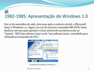 BRUNO OLIVEIRA 8
Em 20 de novembro de 1985, dois anos após o anúncio inicial, a Microsoft
lança o Windows 1.0. Agora, em vez de escrever comandos MS-DOS, basta
deslocar um rato para apontar e clicar através de sucessivos ecrãs ou
"janelas". Bill Gates afirma tratar-se de "um software único, concebido para
utilizadores avançados de PCs".
O ambiente de trabalho do Windows 1.0
1982-1985: Apresentação do Windows 1.0
 