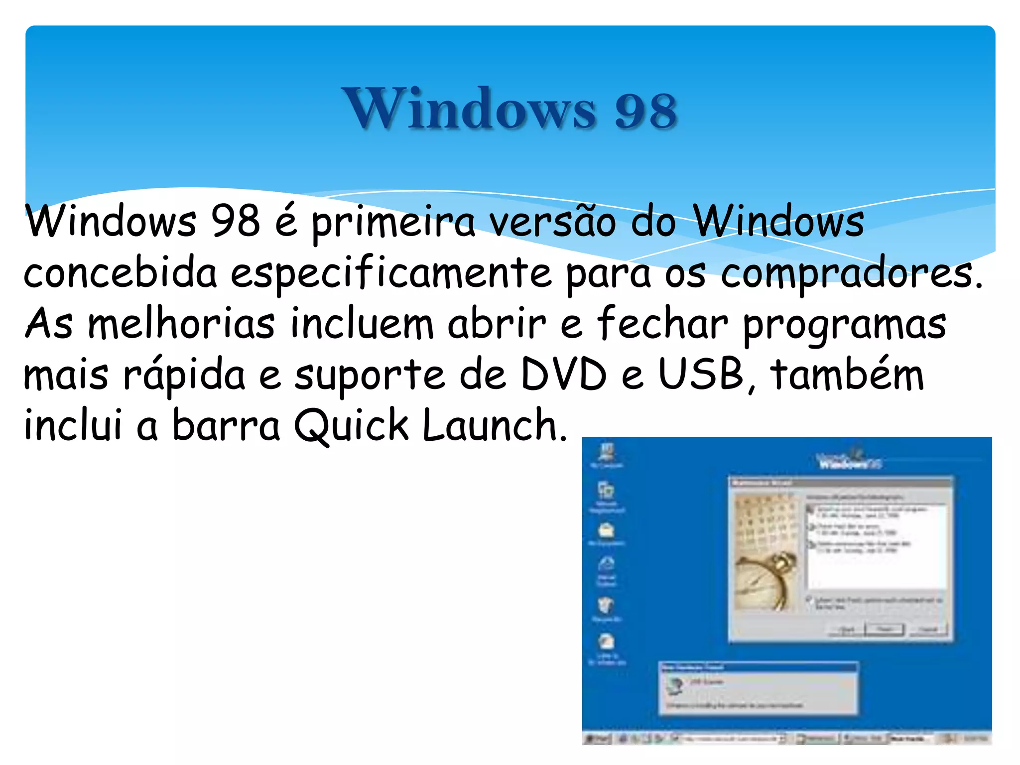 Windows 98 é primeira versão do Windows concebida especificamente para os compradores. As melhorias incluem abrir e fechar programas mais rápida e suporte de DVD e USB, também inclui a barra QuickLaunch.Windows 98