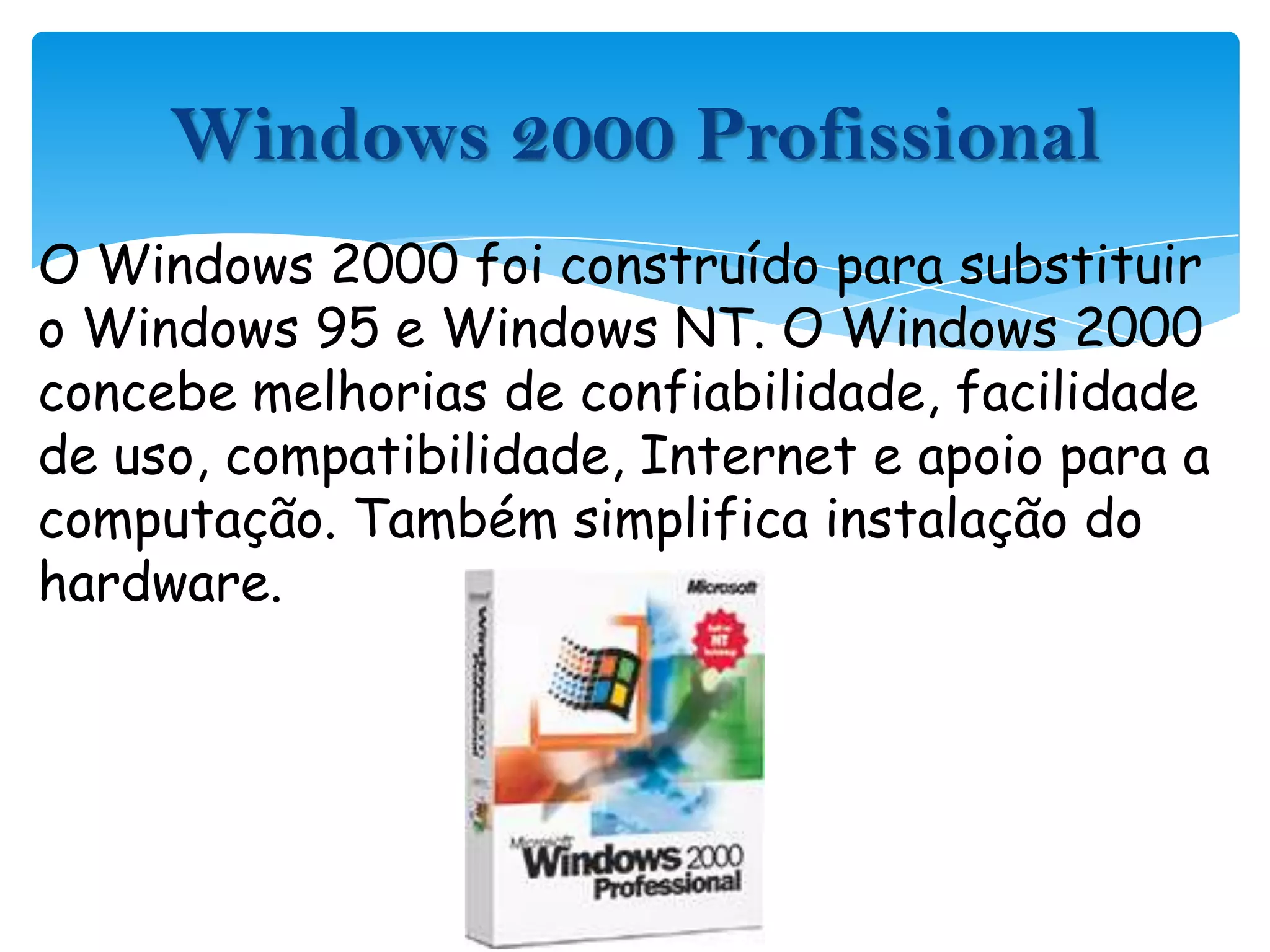 O Windows 2000 foi construído para substituir o Windows 95 e Windows NT. O Windows 2000 concebe melhorias de confiabilidade, facilidade de uso, compatibilidade, Internet e apoio para a computação. Também simplifica instalação do hardware.Windows 2000 Profissional