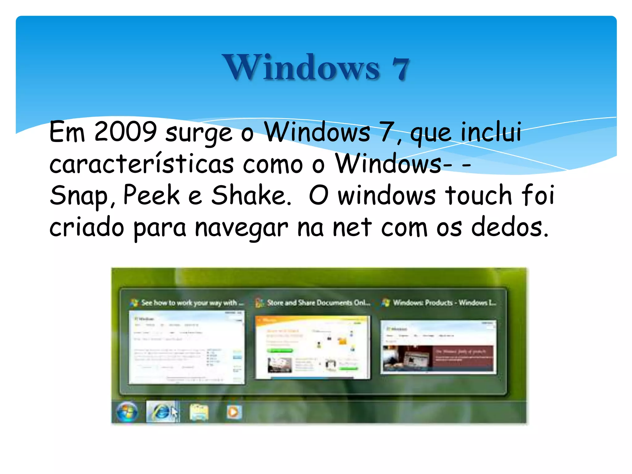Em 2009 surge o Windows 7, que inclui características como o Windows- -Snap, Peek e Shake.  O windowstouch foi criado para navegar na net com os dedos.Windows 7