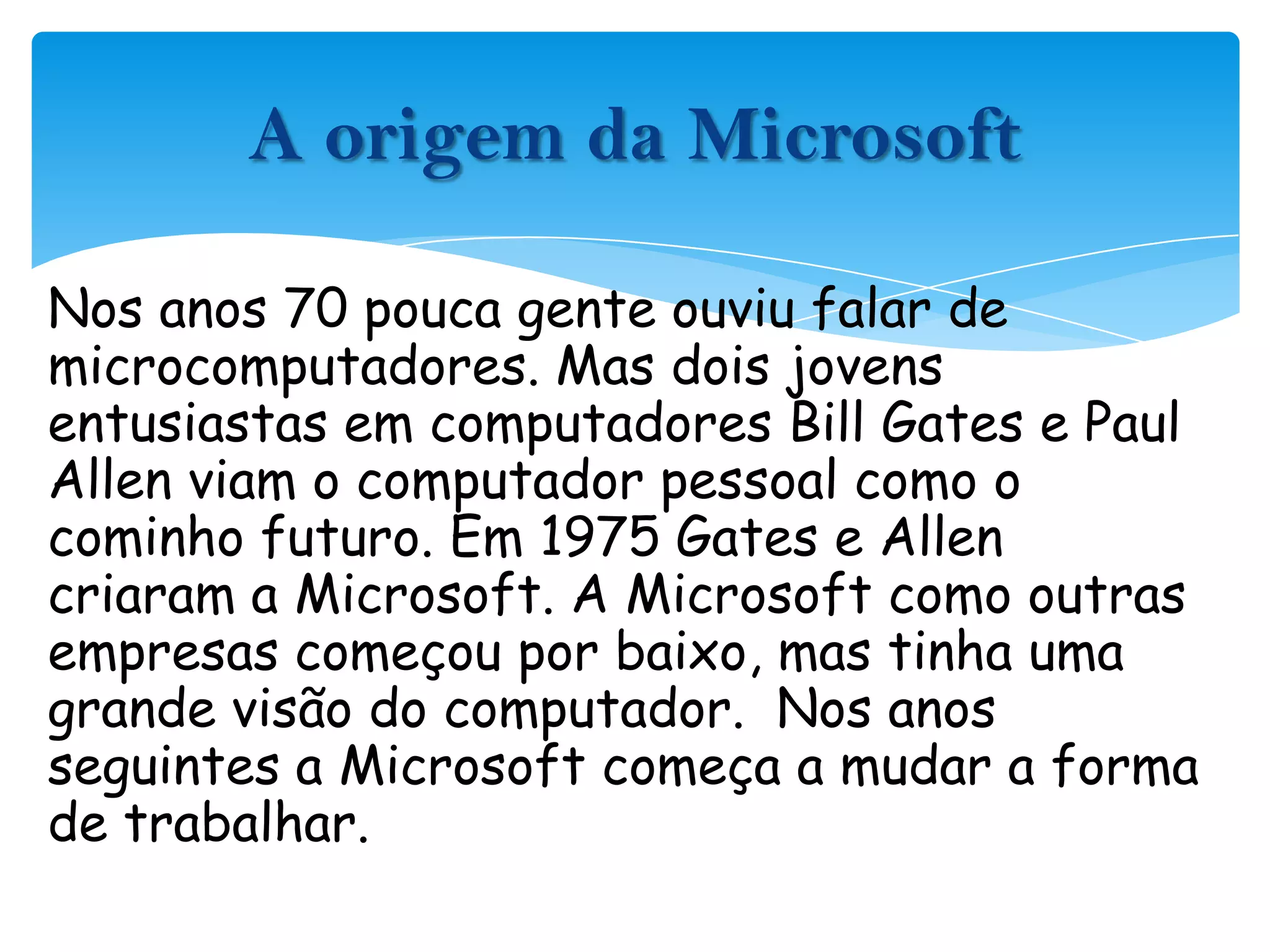Nos anos 70 pouca gente ouviu falar de microcomputadores. Mas dois jovens entusiastas em computadores Bill Gates e Paul Allen viam o computador pessoal como o cominho futuro. Em 1975 Gates e Allen criaram a Microsoft. A Microsoft como outras empresas começou por baixo, mas tinha uma grande visão do computador.  Nos anos seguintes a Microsoft começa a mudar a forma de trabalhar.A origem da Microsoft