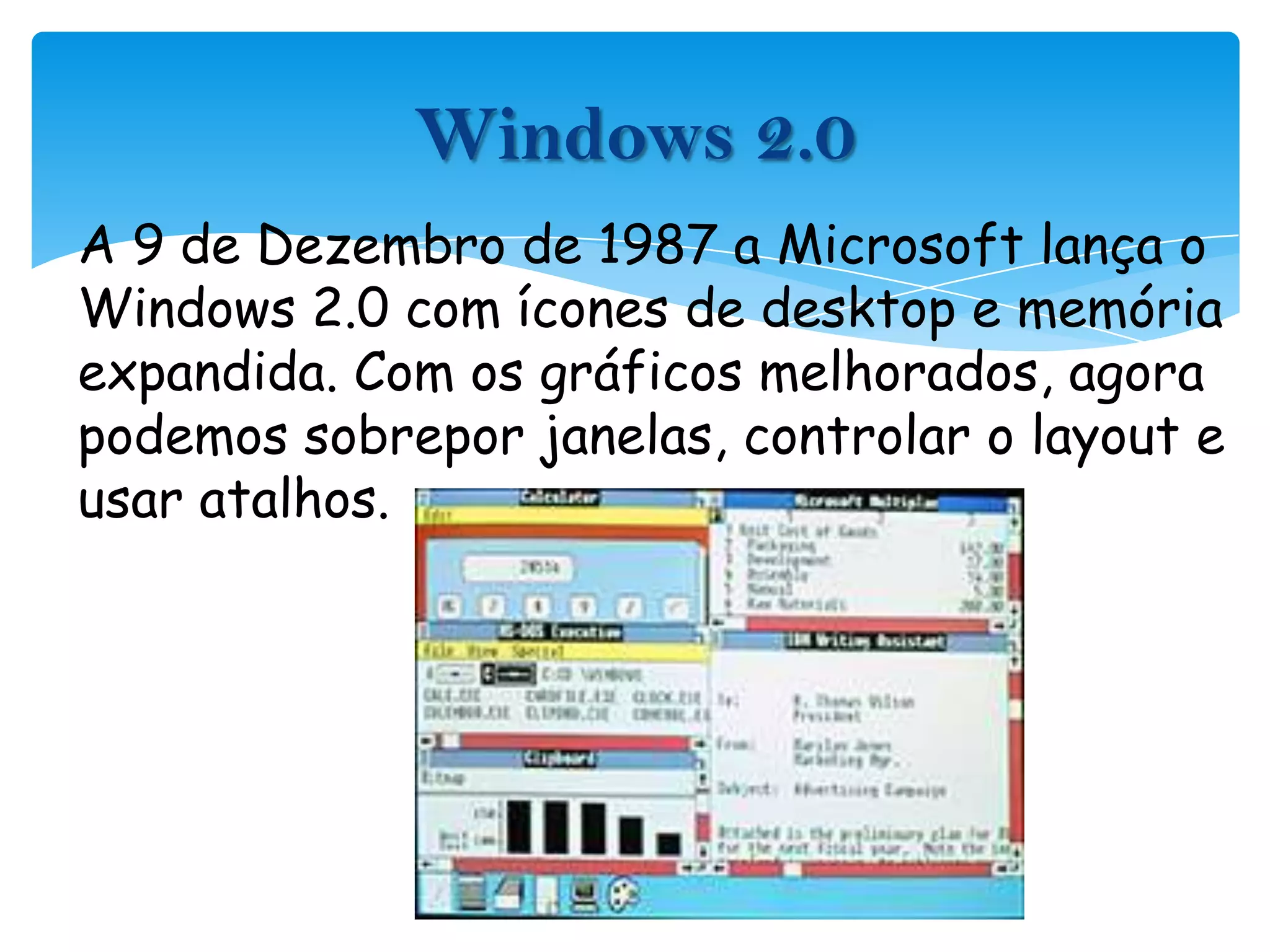 A 9 de Dezembro de 1987 a Microsoft lança o Windows 2.0 com ícones de desktop e memória expandida. Com os gráficos melhorados, agora podemos sobrepor janelas, controlar o layout e usar atalhos.Windows 2.0