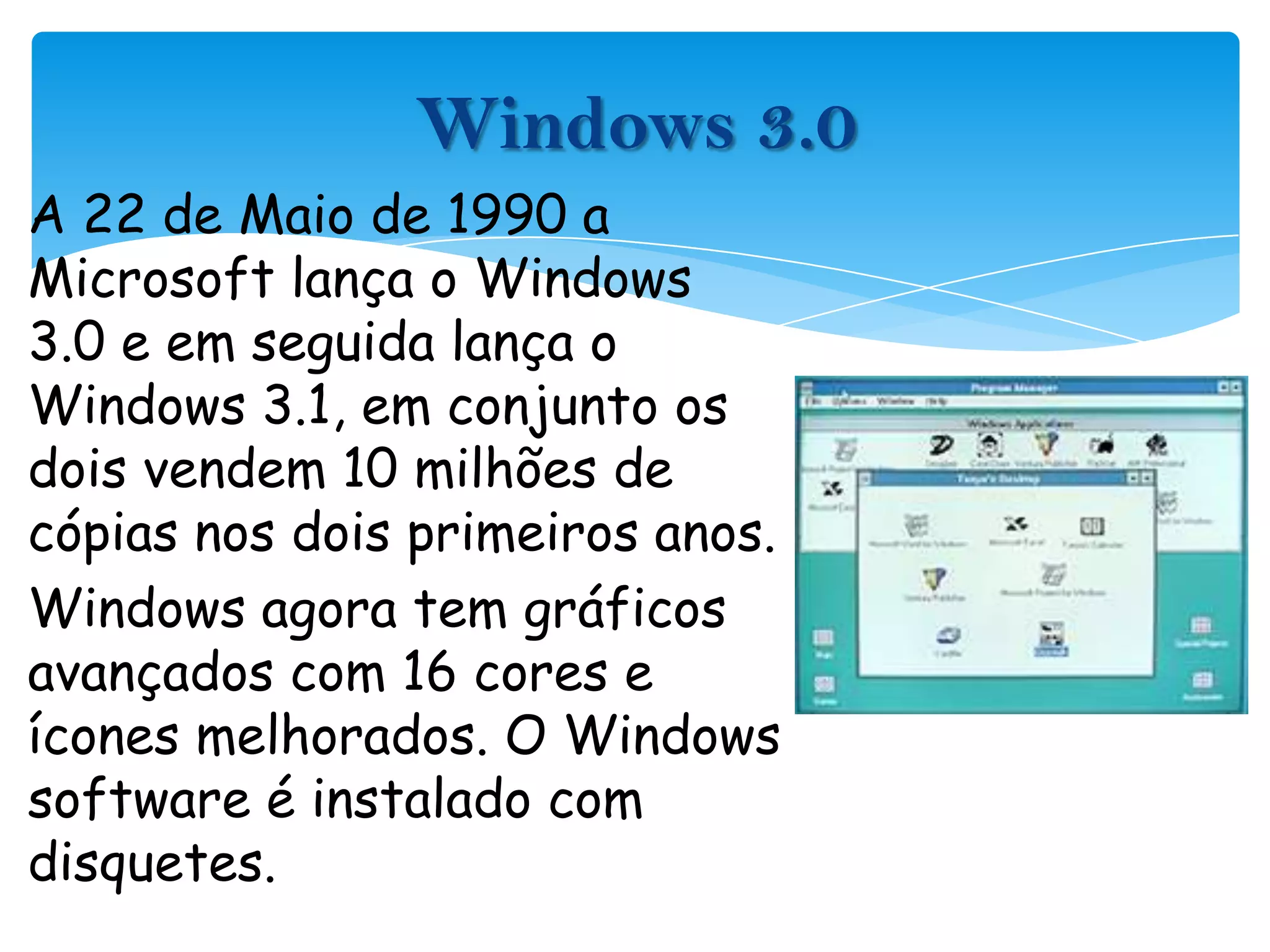 Windows 3.0A 22 de Maio de 1990 a Microsoft lança o Windows 3.0 e em seguida lança o Windows 3.1, em conjunto os dois vendem 10 milhões de cópias nos dois primeiros anos.Windows agora tem gráficos avançados com 16 cores e ícones melhorados. O Windows software é instalado com disquetes.