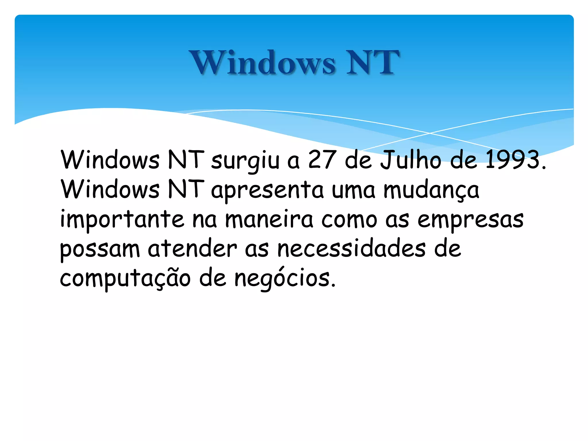 Windows NT surgiu a 27 de Julho de 1993. Windows NT apresenta uma mudança importante na maneira como as empresas possam atender as necessidades de computação de negócios.Windows NT