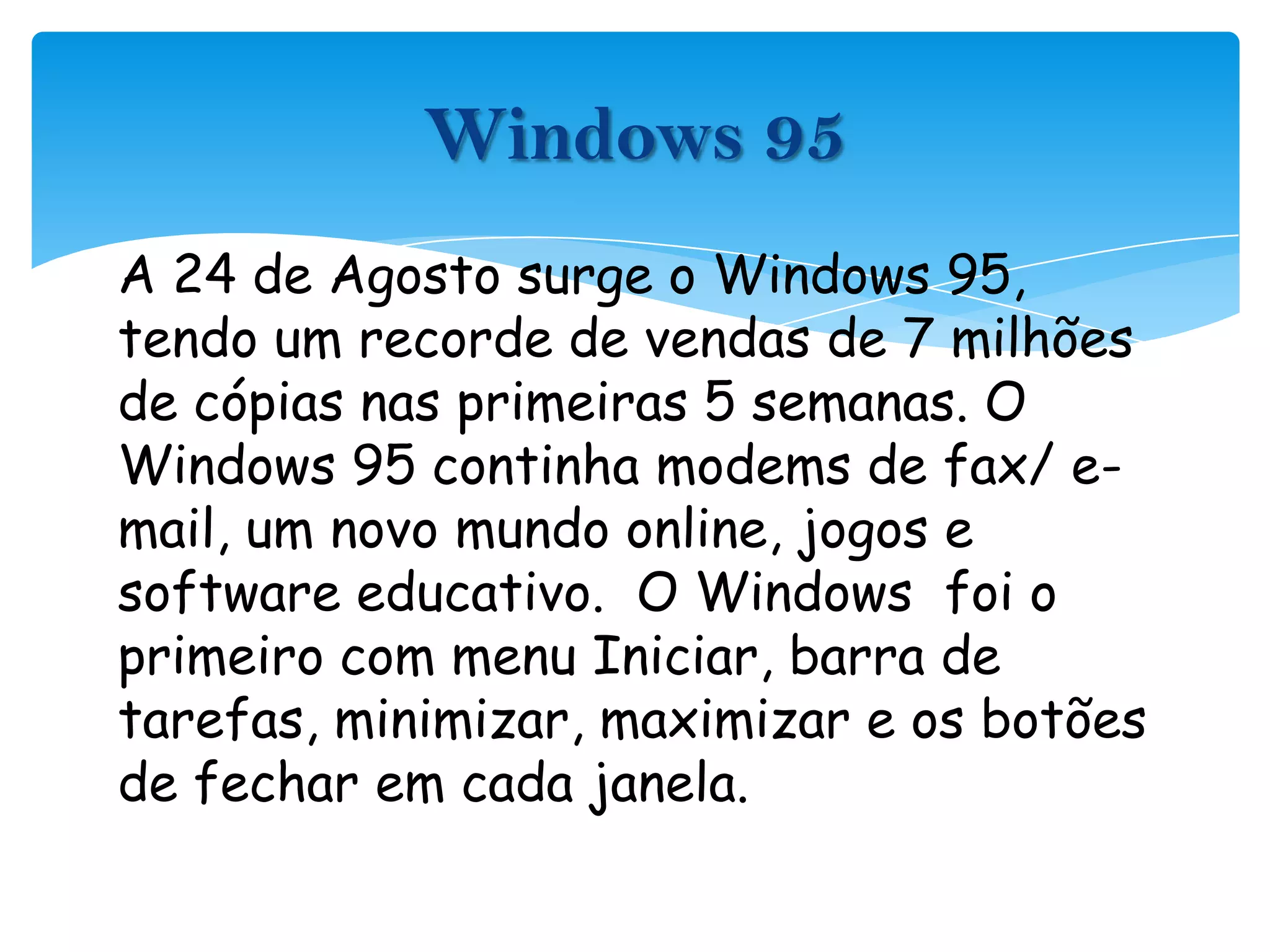 A 24 de Agosto surge o Windows 95, tendo um recorde de vendas de 7 milhões de cópias nas primeiras 5 semanas. O Windows 95 continha modems de fax/ e-mail, um novo mundo online, jogos e software educativo.  O Windows  foi o primeiro com menu Iniciar, barra de tarefas, minimizar, maximizar e os botões de fechar em cada janela.Windows 95