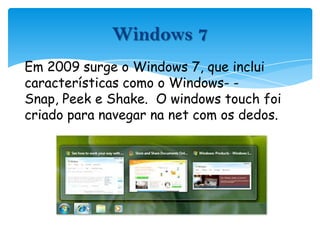 Em 2009 surge o Windows 7, que inclui características como o Windows- -Snap, Peek e Shake.  O windowstouch foi criado para navegar na net com os dedos.Windows 7
