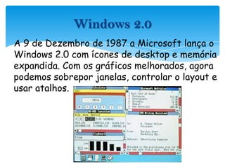 A 9 de Dezembro de 1987 a Microsoft lança o Windows 2.0 com ícones de desktop e memória expandida. Com os gráficos melhorados, agora podemos sobrepor janelas, controlar o layout e usar atalhos.Windows 2.0