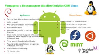  Menos conhecido mundialmente;
 Incompatibilidade de programas;
 É recomendável para utilizadores mais
avançados;
Vantagens e Desvantagens das distribuições GNU Linux
 Grande diversidade de ambientes gráficos;
 Muito seguro;
 Alta Compatibilidade e estabilidade ;
 Bom Desempenho
 Atualização gratuita para nova versão do
sistema ;
 Existe muito menos vírus para estes sistemas
operativos e não necessita de antivírus aberto
em tempo real;
 Pode ser modificado pelo utilizador;
 Possui grande repositório de programas
testados e sem vírus;
 Possui muito poucos bugs;
 Fácil instalação;
8
Vantagens Desvantagens
 