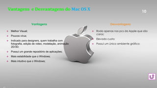 Vantagens e Desvantagens do Mac OS X
 Melhor Visual;
 Poucos vírus;
 Indicado para designers, quem trabalha com
fotografia, edição de video, modelação, animação
2D/3D;
 Possui um grande repositório de aplicações;
 Mais estabilidade que o Windows;
 Mais intuitivo que o Windows;
10
Vantagens
 Roda apenas nos pcs da Apple que são
caros;
 Elevado custo;
 Possui um único ambiente gráfico;
Desvantagens
 