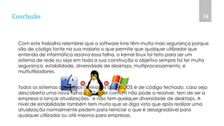 Conclusão
Com este trabalho relembrei que o software livre têm muita mais segurança porque
são de código fonte na sua maioria o que permite que qualquer utilizador que
entenda de informática resolva essa falha, o kernel linux foi feito para ser um
sistema de rede ou seja em toda a sua construção o objetivo sempre foi ter muita
segurança, estabilidade, diversidade de desktops, multiprocessamento, e
multiutilizadores.
Todos os sistemas operativos derivados do MSDOS é de código fechado, caso seja
descoberta uma nova falha o utilizador comum não pode a resolver, tem de ser a
empresa a lançar atualizações, e não tem qualquer diversidade de desktops. A
nível de estabilidade também tem muito que se diga visto que após realizar uma
atualização normalmente pedem para reiniciar o que é desagradável para
qualquer utilizador ou até mesmo para empresas.
16
 