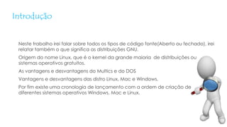 Introdução
Neste trabalho irei falar sobre todos os tipos de código fonte(Aberto ou fechado), irei
relatar também o que significa as distribuições GNU.
Origem do nome Linux, que é o kernel da grande maioria de distribuições ou
sistemas operativos gratuitos.
As vantagens e desvantagens do Multics e do DOS
Vantagens e desvantagens das distro Linux, Mac e Windows.
Por fim existe uma cronologia de lançamento com a ordem de criação de
diferentes sistemas operativos Windows, Mac e Linux.
 