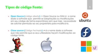 Tipos de código Fonte:
 Open Source (código aberto) -> Open Source ou GNU é o nome
dado a software que permite-se adaptações ou modificações
em seu código de forma espontânea sem que haja necessidade
de solicitar permissão ao seu proprietário para modificá-lo.
 Close source (Código Fechado) -> é o nome dado a software
que não permite que os seus utilizadores façam modificações ao
código fonte.
1
 
