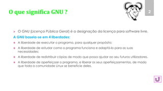 O que significa GNU ?
 O GNU (Licença Pública Geral) é a designação da licença para software livre.
A GNU baseia-se em 4 liberdades:
 A liberdade de executar o programa, para qualquer propósito;
 A liberdade de estudar como o programa funciona e adaptá-lo para as suas
necessidades;
 A liberdade de redistribuir cópias de modo que possa ajudar ao seu futuros utilizadores.
 A liberdade de aperfeiçoar o programa, e liberar os seus aperfeiçoamentos, de modo
que toda a comunidade Linux se beneficie deles.
2
 
