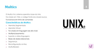 Multics
O Multics foi o sistema operativo base do Unix.
Foi criado em 1964, o código Fonte era closed source.
Funcionava em linha de comandos
Características do Multics:
 Memória Segmentada
 Memória Virtual
 Foi criado em linguagem de alto nível;
 Multiprocessamento;
 Suporte a várias linguagens;
 Bases de dados relacionais;
 Segurança;
 Reconfiguração on-line;
 Multiutilizador;
5
 