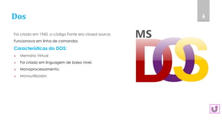 Dos
Foi criado em 1960, o código Fonte era closed source.
Funcionava em linha de comandos
Características do DOS:
 Memória Virtual
 Foi criado em linguagem de baixo nível.
 Monoprocessamento;
 Monoutilizador;
6
 