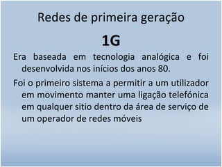 Redes de primeira geração 1G Era baseada em tecnologia analógica e foi desenvolvida nos inícios dos anos 80. Foi o primeiro sistema a permitir a um utilizador em movimento manter uma ligação telefónica em qualquer sitio dentro da área de serviço de um operador de redes móveis 