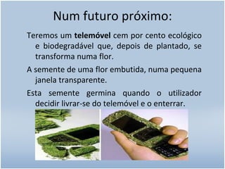 Num futuro próximo: Teremos um  telemóvel  cem por cento ecológico e biodegradável que, depois de plantado, se transforma numa flor.  A semente de uma flor embutida, numa pequena janela transparente.  Esta semente germina quando o utilizador decidir livrar-se do telemóvel e o enterrar. 