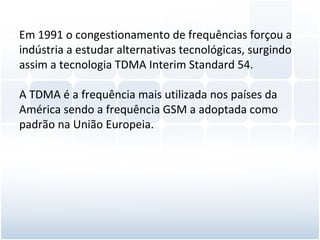 Em 1991 o congestionamento de frequências forçou a indústria a estudar alternativas tecnológicas, surgindo assim a tecnologia TDMA Interim Standard 54. A TDMA é a frequência mais utilizada nos países da América sendo a frequência GSM a adoptada como padrão na União Europeia. 