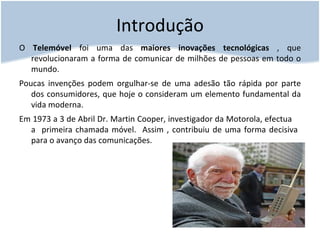 Introdução O  Telemóvel  foi uma das  maiores inovações tecnológicas  , que revolucionaram a forma de comunicar de milhões de pessoas em todo o mundo. Poucas invenções podem orgulhar-se de uma adesão tão rápida por parte dos consumidores, que hoje o consideram um elemento fundamental da vida moderna. Em 1973 a 3 de Abril Dr. Martin Cooper, investigador da Motorola, efectua  a  primeira chamada móvel.  Assim , contribuiu de uma forma decisiva  para o avanço das comunicações. 
