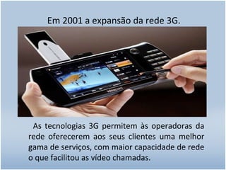 Em 2001 a expansão da rede 3G. As tecnologias 3G permitem às operadoras da rede oferecerem aos seus clientes uma melhor gama de serviços, com maior capacidade de rede o que facilitou as vídeo chamadas. 