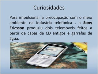 Curiosidades Para impulsionar a preocupação com o meio ambiente na industria telefónica , a  Sony Ericsson  produziu dois telemóveis feitos a partir de capas de CD antigos e garrafas de água.  