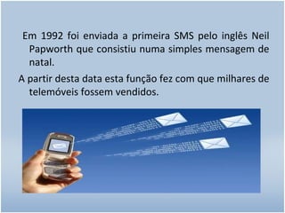 Em 1992 foi enviada a primeira SMS pelo inglês Neil Papworth que consistiu numa simples mensagem de natal. A partir desta data esta função fez com que milhares de telemóveis fossem vendidos. 