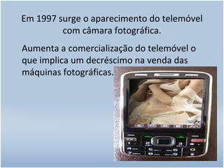 Em 1997 surge o aparecimento do telemóvel com câmara fotográfica. Aumenta a comercialização do telemóvel o que implica um decréscimo na venda das máquinas fotográficas. 