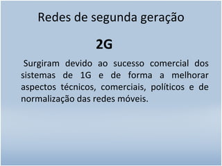 Redes de segunda geração 2G Surgiram devido ao sucesso comercial dos sistemas de 1G e de forma a melhorar aspectos técnicos, comerciais, políticos e de normalização das redes móveis. 