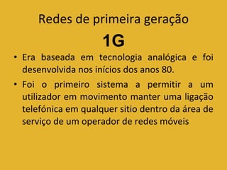 Redes de primeira geração Era baseada em tecnologia analógica e foi desenvolvida nos inícios dos anos 80. Foi o primeiro sistema a permitir a um utilizador em movimento manter uma ligação telefónica em qualquer sitio dentro da área de serviço de um operador de redes móveis 1G 