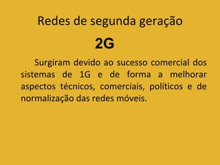 Redes de segunda geração Surgiram devido ao sucesso comercial dos sistemas de 1G e de forma a melhorar aspectos técnicos, comerciais, políticos e de normalização das redes móveis. 2G 