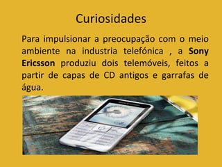 Curiosidades Para impulsionar a preocupação com o meio ambiente na industria telefónica , a  Sony Ericsson  produziu dois telemóveis, feitos a partir de capas de CD antigos e garrafas de água.  