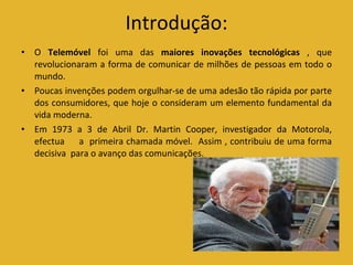 Introdução: O  Telemóvel  foi uma das  maiores inovações tecnológicas  , que revolucionaram a forma de comunicar de milhões de pessoas em todo o mundo. Poucas invenções podem orgulhar-se de uma adesão tão rápida por parte dos consumidores, que hoje o consideram um elemento fundamental da vida moderna. Em 1973 a 3 de Abril Dr. Martin Cooper, investigador da Motorola, efectua  a  primeira chamada móvel.  Assim , contribuiu de uma forma decisiva  para o avanço das comunicações. 